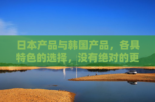日本产品与韩国产品，各具特色的选择，没有绝对的更好，日韩产品各具特色，选择无绝对更好