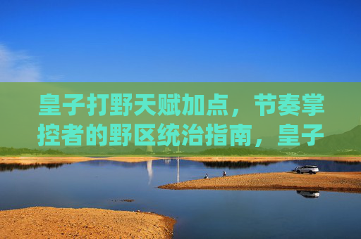 皇子打野天赋加点,节奏掌控者的野区统治指南,皇子打野天赋加点,节奏掌控野区统治指南 皇子打野天赋加点,节奏掌控者的野区统治指南,皇子打野天赋加点,节奏掌控野区统治指南