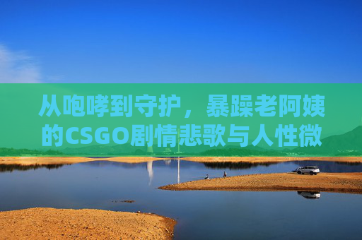 从咆哮到守护,暴躁老阿姨的CSGO剧情悲歌与人性微光,从咆哮到守护,暴躁老阿姨的CSGO悲歌与人性微光 从咆哮到守护,暴躁老阿姨的CSGO剧情悲歌与人性微光,从咆哮到守护,暴躁老阿姨的CSGO悲歌与人性微光