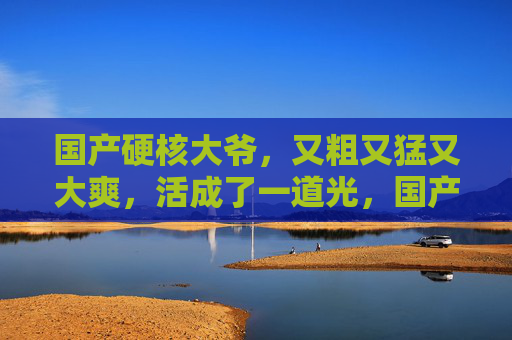 国产硬核大爷,又粗又猛又大爽,活成了一道光,国产硬核大爷,活成猛爽的一道光 国产硬核大爷,又粗又猛又大爽,活成了一道光,国产硬核大爷,活成猛爽的一道光