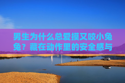 男生为什么总爱摸又咬小兔兔？藏在动作里的安全感与温柔，男生摸又咬小兔兔，藏在动作里的安全感与温柔