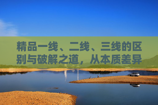 精品一线、二线、三线的区别与破解之道,从本质差异到价值突围,精品一线、二线、三线,区别、破解与价值突围 精品一线、二线、三线的区别与破解之道,从本质差异到价值突围,精品一线、二线、三线,区别、破解与价值突围