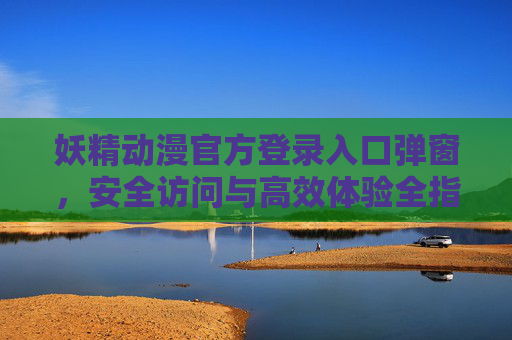 妖精动漫官方登录入口弹窗,安全访问与高效体验全指南,妖精动漫官方登录入口弹窗安全访问高效体验全指南 妖精动漫官方登录入口弹窗,安全访问与高效体验全指南,妖精动漫官方登录入口弹窗安全访问高效体验全指南