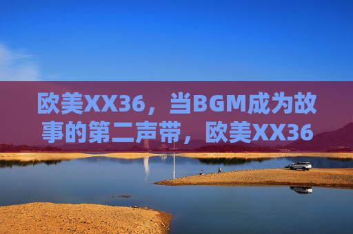 欧美XX36,当BGM成为故事的第二声带,欧美XX36,当BGM成为故事的第二声带 欧美XX36,当BGM成为故事的第二声带,欧美XX36,当BGM成为故事的第二声带