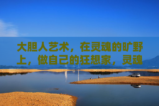 大胆人艺术,在灵魂的旷野上,做自己的狂想家,灵魂旷野上的狂想家 大胆人艺术,在灵魂的旷野上,做自己的狂想家,灵魂旷野上的狂想家
