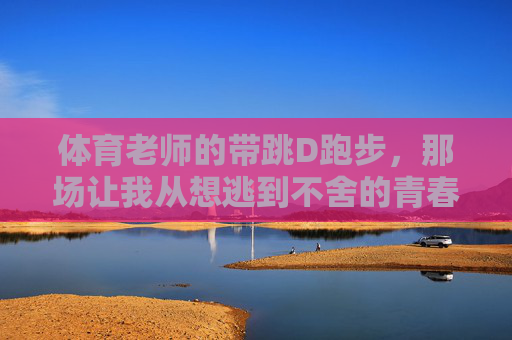 体育老师的带跳D跑步,那场让我从想逃到不舍的青春奔跑 体育老师的带跳D跑步,那场让我从想逃到不舍的青春奔跑