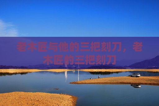 老木匠与他的三把刻刀，老木匠的三把刻刀