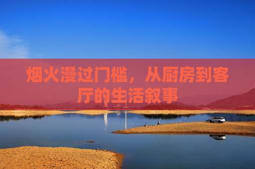 烟火漫过门槛,从厨房到客厅的生活叙事 烟火漫过门槛,从厨房到客厅的生活叙事
