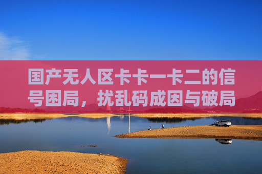 国产无人区卡卡一卡二的信号困局,扰乱码成因与破局之路,国产无人区信号困局,扰乱码成因与破局之路 国产无人区卡卡一卡二的信号困局,扰乱码成因与破局之路,国产无人区信号困局,扰乱码成因与破局之路