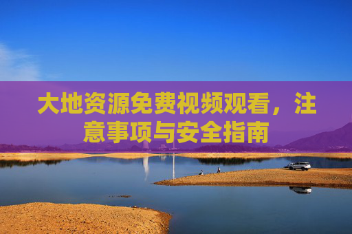 大地资源免费视频观看,注意事项与安全指南 大地资源免费视频观看,注意事项与安全指南