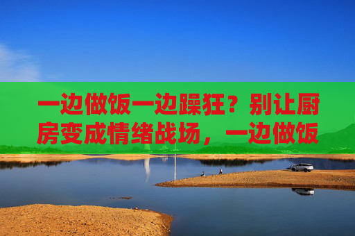 一边做饭一边躁狂?别让厨房变成情绪战场,一边做饭一边躁狂?别让厨房变成情绪战场 一边做饭一边躁狂?别让厨房变成情绪战场,一边做饭一边躁狂?别让厨房变成情绪战场