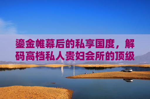 鎏金帷幕后的私享国度,解码高档私人贵妇会所的顶级生活图鉴,鎏金帷幕后的顶级私享国度,解码贵妇会所生活图鉴 鎏金帷幕后的私享国度,解码高档私人贵妇会所的顶级生活图鉴,鎏金帷幕后的顶级私享国度,解码贵妇会所生活图鉴