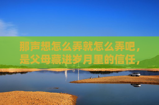 那声想怎么弄就怎么弄吧,是父母藏进岁月里的信任,岁月里的放手,是父母给的信任 那声想怎么弄就怎么弄吧,是父母藏进岁月里的信任,岁月里的放手,是父母给的信任
