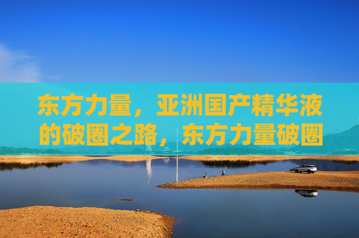 东方力量,亚洲国产精华液的破圈之路,东方力量破圈,亚洲国产精华液的突围之路 东方力量,亚洲国产精华液的破圈之路,东方力量破圈,亚洲国产精华液的突围之路
