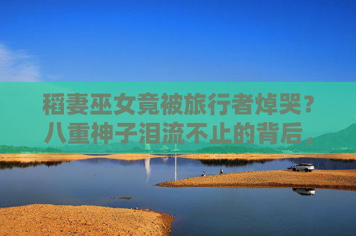 稻妻巫女竟被旅行者焯哭?八重神子泪流不止的背后,藏着她从未示人的柔软,八重神子泪崩!旅行者焯哭背后,是她从未示人的柔软 稻妻巫女竟被旅行者焯哭?八重神子泪流不止的背后,藏着她从未示人的柔软,八重神子泪崩!旅行者焯哭背后,是她从未示人的柔软