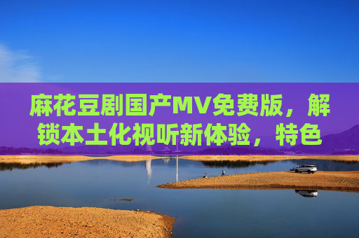 麻花豆剧国产MV免费版,解锁本土化视听新体验,特色玩法引关注,麻花豆剧国产MV免费版,解锁本土化视听新体验,特色玩法引关注 麻花豆剧国产MV免费版,解锁本土化视听新体验,特色玩法引关注,麻花豆剧国产MV免费版,解锁本土化视听新体验,特色玩法引关注