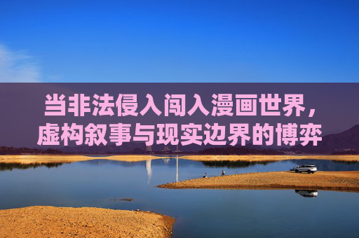 当非法侵入闯入漫画世界,虚构叙事与现实边界的博弈,非法侵入漫画世界,虚构叙事与现实边界的博弈 当非法侵入闯入漫画世界,虚构叙事与现实边界的博弈,非法侵入漫画世界,虚构叙事与现实边界的博弈