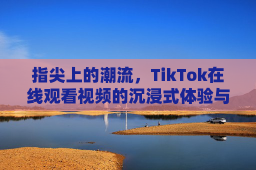指尖上的潮流,TikTok在线观看视频的沉浸式体验与乐趣,指尖潮流,TikTok沉浸式视频观看乐趣 指尖上的潮流,TikTok在线观看视频的沉浸式体验与乐趣,指尖潮流,TikTok沉浸式视频观看乐趣