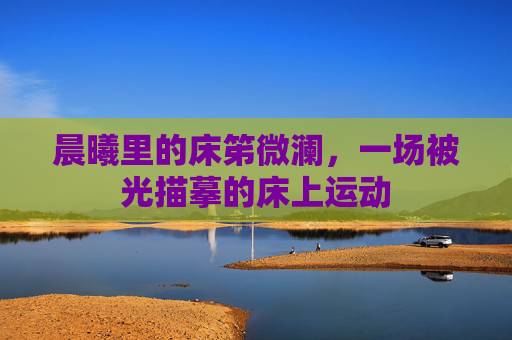 晨曦里的床笫微澜,一场被光描摹的床上运动 晨曦里的床笫微澜,一场被光描摹的床上运动
