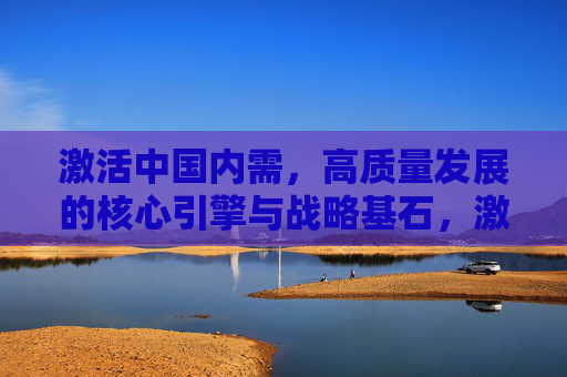 激活中国内需，高质量发展的核心引擎与战略基石，激活中国内需，高质量发展的核心引擎与战略基石