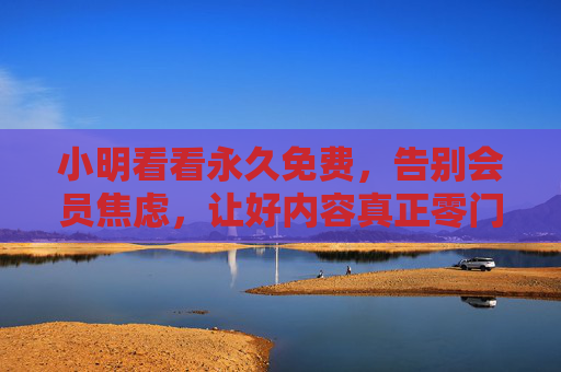 小明看看永久免费，告别会员焦虑，让好内容真正零门槛，小明看看永久免费，告别会员焦虑，好内容真正零门槛