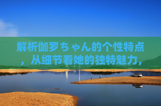 解析伽罗ちゃん的个性特点,从细节看她的独特魅力,伽罗ちゃん,从细节解析个性魅力 解析伽罗ちゃん的个性特点,从细节看她的独特魅力,伽罗ちゃん,从细节解析个性魅力