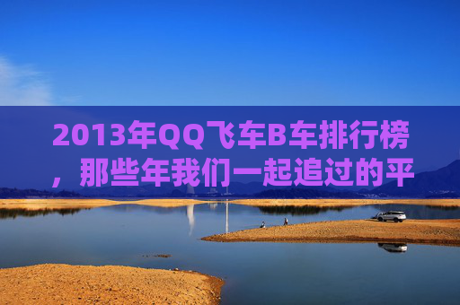2013年QQ飞车B车排行榜,那些年我们一起追过的平民战神 2013年QQ飞车B车排行榜,那些年我们一起追过的平民战神