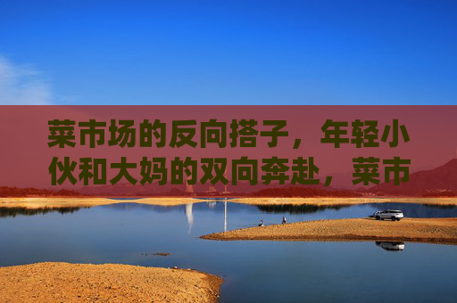 菜市场的反向搭子,年轻小伙和大妈的双向奔赴,菜市场的反向搭子,小伙与大妈的双向奔赴 菜市场的反向搭子,年轻小伙和大妈的双向奔赴,菜市场的反向搭子,小伙与大妈的双向奔赴