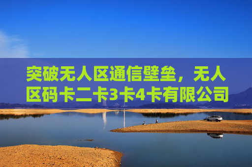 突破无人区通信壁垒，无人区码卡二卡3卡4卡有限公司的创新之路，突破无人区通信壁垒，无人区码卡公司的创新之路