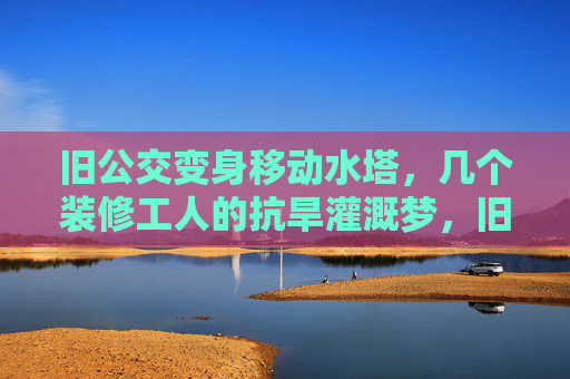 旧公交变身移动水塔,几个装修工人的抗旱灌溉梦,旧公交变身移动水塔,装修工人的抗旱灌溉梦 旧公交变身移动水塔,几个装修工人的抗旱灌溉梦,旧公交变身移动水塔,装修工人的抗旱灌溉梦