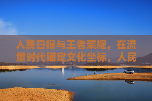 人民日报与王者荣耀,在流量时代锚定文化坐标,人民日报与王者荣耀,流量时代锚定文化坐标 人民日报与王者荣耀,在流量时代锚定文化坐标,人民日报与王者荣耀,流量时代锚定文化坐标