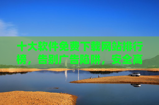 十大软件免费下载网站排行榜，告别广告陷阱，安全高效获取资源，十大软件免费下载网站排行榜，告别广告陷阱，安全高效获取资源