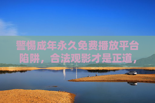 警惕成年永久免费播放平台陷阱,合法观影才是正道,警惕成年永久免费平台陷阱,合法观影才是正道 警惕成年永久免费播放平台陷阱,合法观影才是正道,警惕成年永久免费平台陷阱,合法观影才是正道