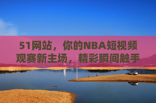 51网站,你的NBA短视频观赛新主场,精彩瞬间触手可及,51网站,你的NBA短视频新主场,精彩瞬间触手可及 51网站,你的NBA短视频观赛新主场,精彩瞬间触手可及,51网站,你的NBA短视频新主场,精彩瞬间触手可及
