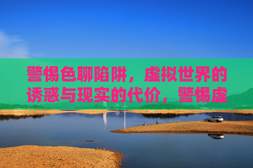 警惕色聊陷阱，虚拟世界的诱惑与现实的代价，警惕虚拟色聊陷阱，诱惑与现实的代价