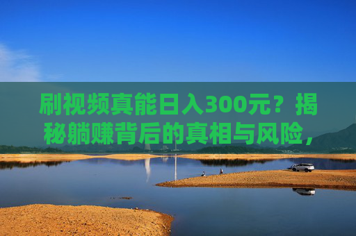 刷视频真能日入300元?揭秘躺赚背后的真相与风险,刷视频日入300元?揭秘躺赚真相与风险 刷视频真能日入300元?揭秘躺赚背后的真相与风险,刷视频日入300元?揭秘躺赚真相与风险