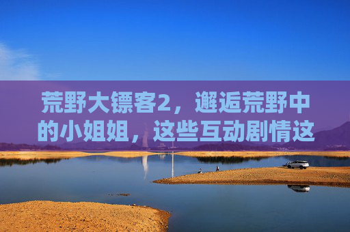 荒野大镖客2,邂逅荒野中的小姐姐,这些互动剧情这样开启!荒野大镖客2,邂逅荒野小姐姐,互动剧情这样开启! 荒野大镖客2,邂逅荒野中的小姐姐,这些互动剧情这样开启!荒野大镖客2,邂逅荒野小姐姐,互动剧情这样开启!