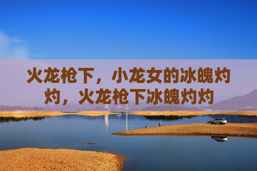 火龙枪下,小龙女的冰魄灼灼,火龙枪下冰魄灼灼 火龙枪下,小龙女的冰魄灼灼,火龙枪下冰魄灼灼
