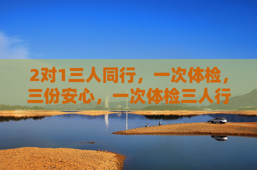 2对1三人同行,一次体检,三份安心,一次体检三人行,三份安心共守护 2对1三人同行,一次体检,三份安心,一次体检三人行,三份安心共守护