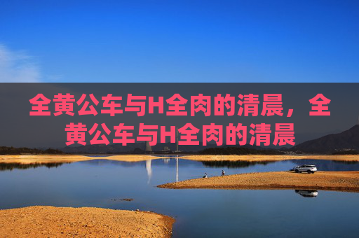 全黄公车与H全肉的清晨,全黄公车与H全肉的清晨 全黄公车与H全肉的清晨,全黄公车与H全肉的清晨