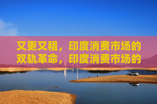 又更又租,印度消费市场的双轨革命,印度消费市场的又更又租双轨革命 又更又租,印度消费市场的双轨革命,印度消费市场的又更又租双轨革命