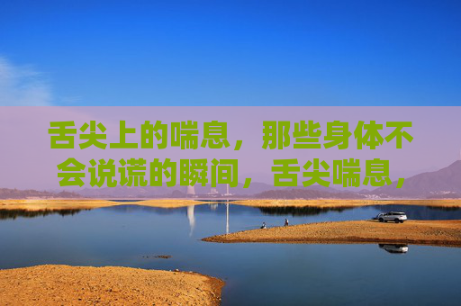 舌尖上的喘息，那些身体不会说谎的瞬间，舌尖喘息，身体不会说谎的瞬间