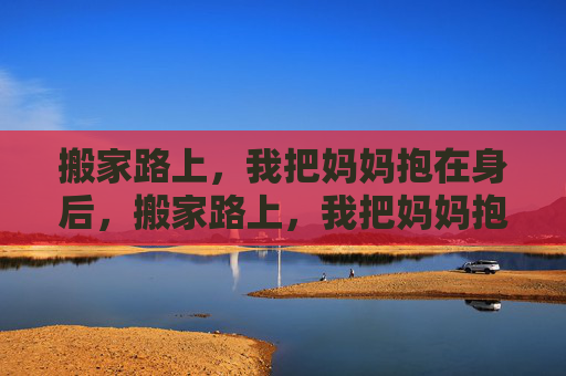 搬家路上,我把妈妈抱在身后,搬家路上,我把妈妈抱成整个家 搬家路上,我把妈妈抱在身后,搬家路上,我把妈妈抱成整个家