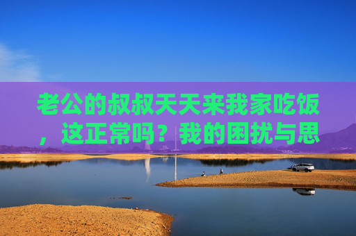 老公的叔叔天天来我家吃饭,这正常吗?我的困扰与思考,老公叔叔天天来家吃饭,我的困扰正常吗? 老公的叔叔天天来我家吃饭,这正常吗?我的困扰与思考,老公叔叔天天来家吃饭,我的困扰正常吗?