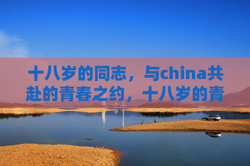 十八岁的同志,与china共赴的青春之约,十八岁的青春之约,与China共赴未来 十八岁的同志,与china共赴的青春之约,十八岁的青春之约,与China共赴未来