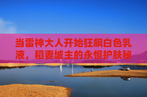 当雷神大人开始狂飙白色乳液,稻妻城主的永恒护肤秘辛,雷神狂飙白色乳液,稻妻城主的永恒护肤秘辛 当雷神大人开始狂飙白色乳液,稻妻城主的永恒护肤秘辛,雷神狂飙白色乳液,稻妻城主的永恒护肤秘辛