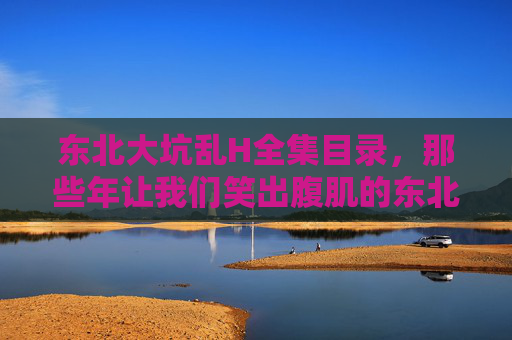 东北大坑乱H全集目录,那些年让我们笑出腹肌的东北式幽默,东北式幽默全集,那些年笑出腹肌的大坑经典 东北大坑乱H全集目录,那些年让我们笑出腹肌的东北式幽默,东北式幽默全集,那些年笑出腹肌的大坑经典