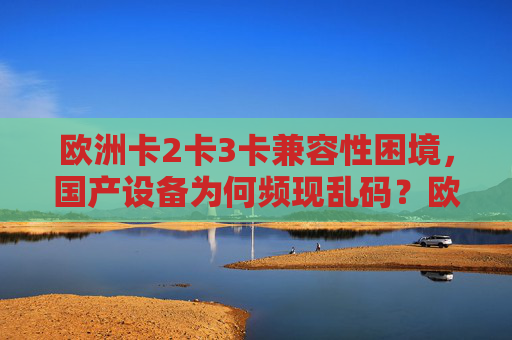 欧洲卡2卡3卡兼容性困境,国产设备为何频现乱码?欧洲卡2卡3卡兼容性困境,国产设备频现乱码 欧洲卡2卡3卡兼容性困境,国产设备为何频现乱码?欧洲卡2卡3卡兼容性困境,国产设备频现乱码