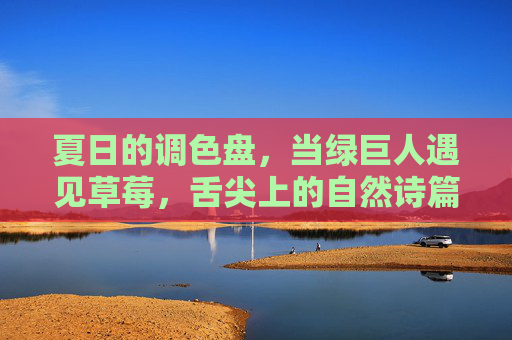 夏日的调色盘,当绿巨人遇见草莓,舌尖上的自然诗篇,夏日舌尖诗篇,绿巨人遇见草莓 夏日的调色盘,当绿巨人遇见草莓,舌尖上的自然诗篇,夏日舌尖诗篇,绿巨人遇见草莓