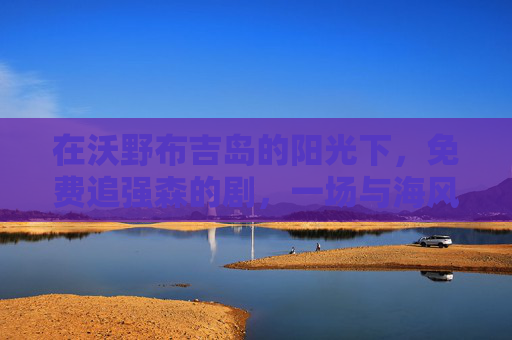 在沃野布吉岛的阳光下,免费追强森的剧,一场与海风和剧情的邂逅,沃野布吉岛,强森剧与海风阳光的邂逅 在沃野布吉岛的阳光下,免费追强森的剧,一场与海风和剧情的邂逅,沃野布吉岛,强森剧与海风阳光的邂逅